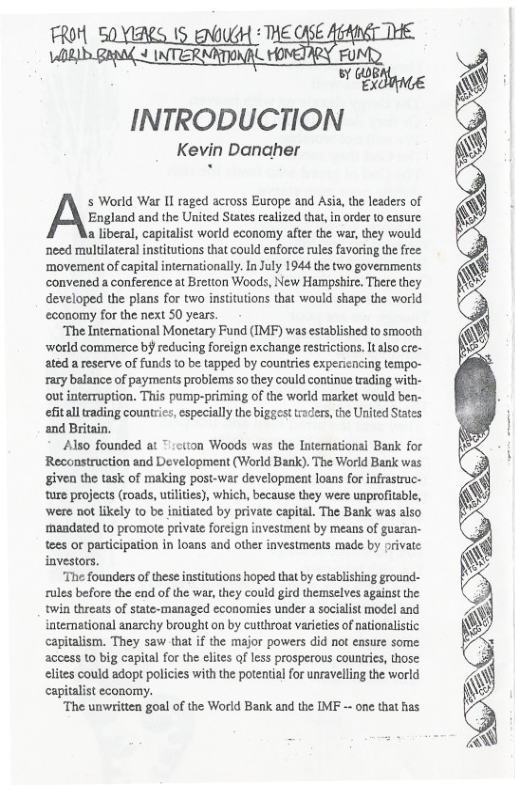 FROM SOYIRES 15 ENJUGH ‘ THE SE  J INTEE]  FU  INTRODUCTION  Kevin Danaher  s World War Il raged across Europe and Asia,the leaders of  England and the United States realized that,in order 0 ensure  a liberal, capitalist world economy after the war, they would need multilateral institutions that could enforce rules favoring the free: ‘movement of capital intemationally. In July 1944 the two govemments convened a conference at Bretion Woods, New Hampshire. There they developed the plans for two institutions that would shape the world economy for the next S0 years.  The Intermational Monetary Fund (IMF) was established to smooth world commerce bj reducing foreign exchange restrictions. ltalso ce- ated a reserve of funds to be tapped by countries expencrcing tempo- rary balance of payments problems 5o they could continue trading with- out interruption. This pump-priming of the world market would ben- efitall trading countris, especially the biggest traders,the United Sates and Britain.  Also founded at :ctton Woods was the Intemational Bank for Reconstruction and Development (World Bank). The World Bank was given the task of making post-war development loans for infrastruc- ture projects (roads, utilties), which, because they were unprofitable, ‘were not likely o be initiated by private capital. The Bank was also mandated to promote private foreign investment by means of gusran- tees or perticipation in loans and other investments made by private investors.  The founders of these institutions hoped that by establishing ground- fules before the end of the war,they could gird themselves against the twin threats of state-managed economies under a socialist model and intenational anarchy brought on by cutthroat varietes of ationalistic capitalism. They saw that if the major powers did not ensure some access to big capital for the elites of less prosperous countries, those elites could adopt policies with the potential or unravelling the world capitalist economy.  “The unwritten goal of the World Bank and the IMF -- one that has  